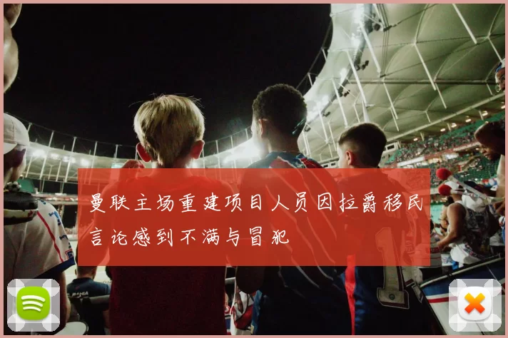 曼联主场重建项目人员因拉爵移民言论感到不满与冒犯