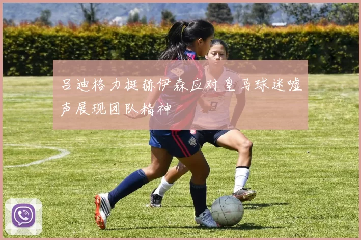 吕迪格力挺赫伊森应对皇马球迷嘘声展现团队精神