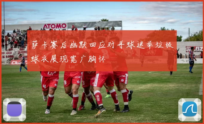 萨卡赛后幽默回应对手球迷举垃圾球衣展现宽广胸怀