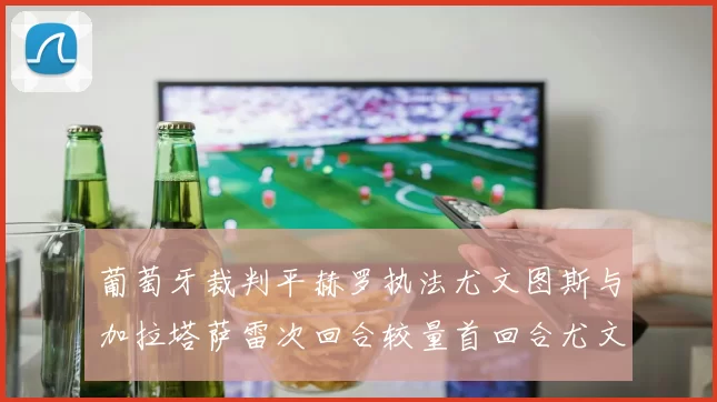 葡萄牙裁判平赫罗执法尤文图斯与加拉塔萨雷次回合较量首回合尤文惨败