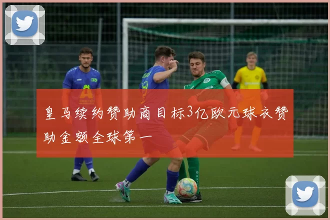 皇马续约赞助商目标3亿欧元球衣赞助金额全球第一