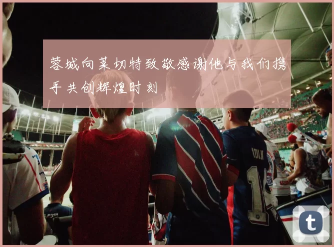 蓉城向莱切特致敬感谢他与我们携手共创辉煌时刻