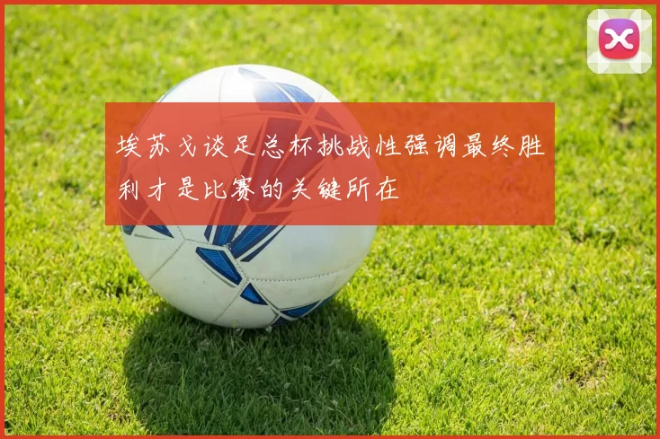 埃苏戈谈足总杯挑战性强调最终胜利才是比赛的关键所在
