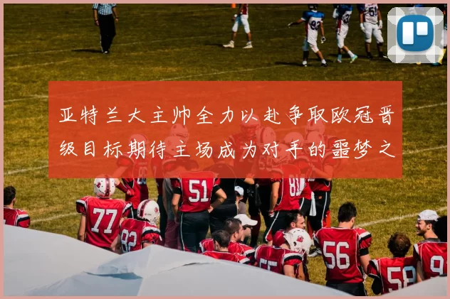 亚特兰大主帅全力以赴争取欧冠晋级目标期待主场成为对手的噩梦之地