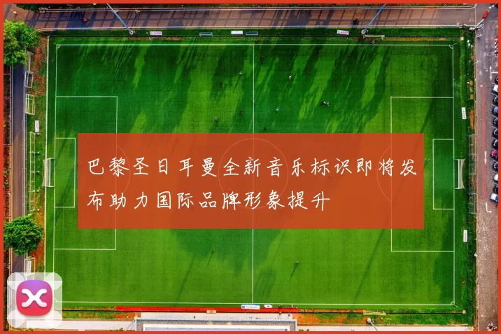 巴黎圣日耳曼全新音乐标识即将发布助力国际品牌形象提升