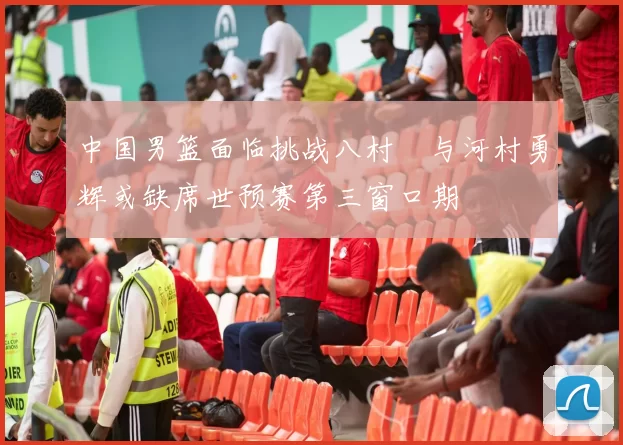 中国男篮面临挑战八村塁与河村勇辉或缺席世预赛第三窗口期
