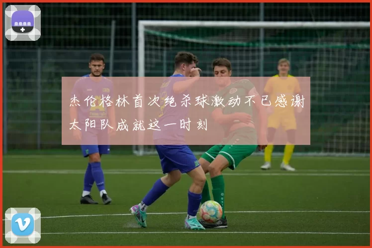 杰伦格林首次绝杀球激动不已感谢太阳队成就这一时刻