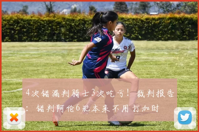 4次错漏判骑士3次吃亏！裁判报告：错判阿伦6犯本来不用打加时