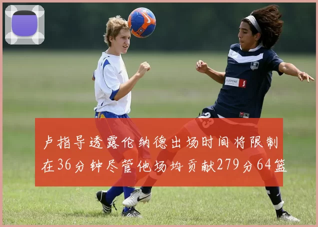 卢指导透露伦纳德出场时间将限制在36分钟尽管他场均贡献279分64篮板37助攻