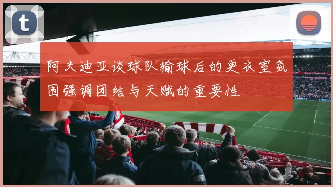 阿夫迪亚谈球队输球后的更衣室氛围强调团结与天赋的重要性