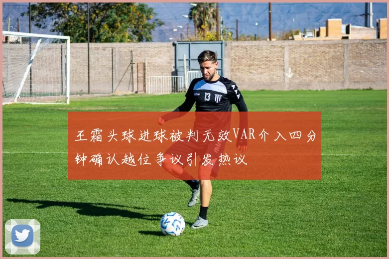 王霜头球进球被判无效VAR介入四分钟确认越位争议引发热议