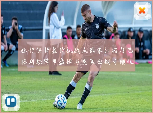 独行侠背靠背挑战灰熊弗拉格与巴格利缺阵华盛顿与克莱出战可能性微小