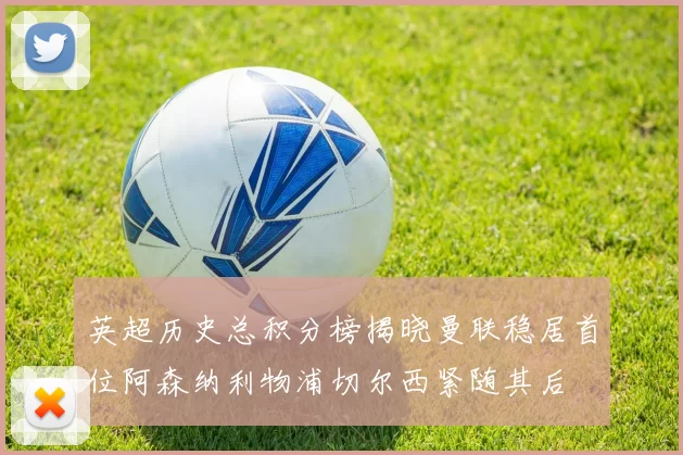 英超历史总积分榜揭晓曼联稳居首位阿森纳利物浦切尔西紧随其后