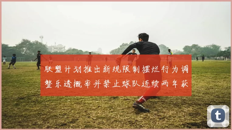 联盟计划推出新规限制摆烂行为调整乐透概率并禁止球队连续两年获得前四选秀权