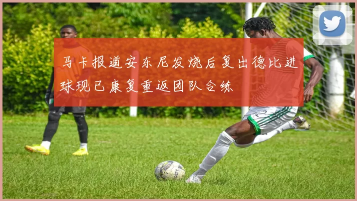 马卡报道安东尼发烧后复出德比进球现已康复重返团队合练